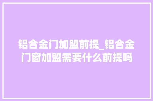 铝合金门加盟前提_铝合金门窗加盟需要什么前提吗