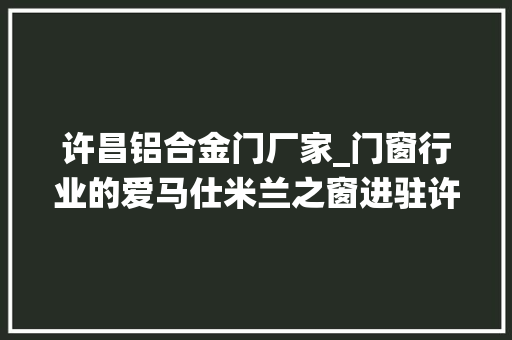 许昌铝合金门厂家_门窗行业的爱马仕米兰之窗进驻许昌系统门窗走向高端化