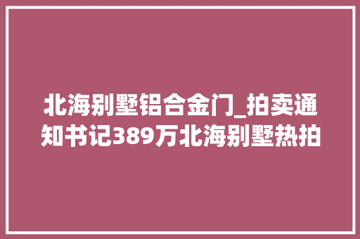 北海别墅铝合金门_拍卖通知书记389万北海别墅热拍还有贵港城区7处房产拍卖最低28万起有你感兴趣的吗
