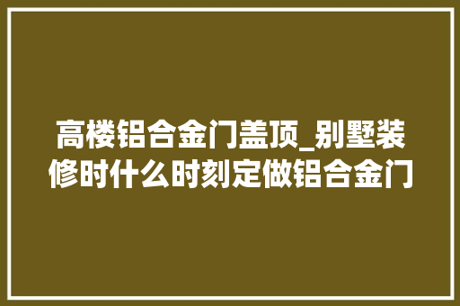 高楼铝合金门盖顶_别墅装修时什么时刻定做铝合金门窗最合适呢