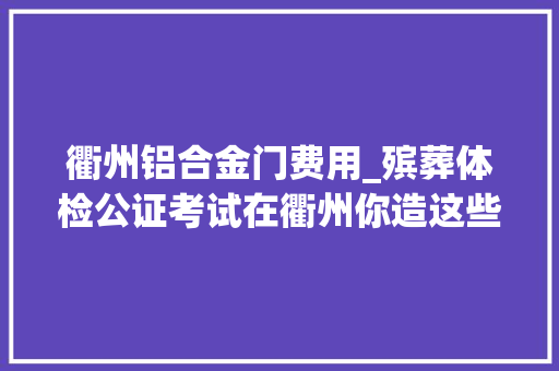 衢州铝合金门费用_殡葬体检公证考试在衢州你造这些费用怎么收吗
