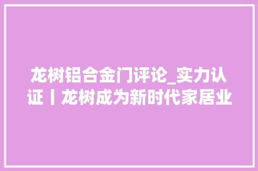 龙树铝合金门评论_实力认证丨龙树成为新时代家居业高质量成长领航工程提议单位