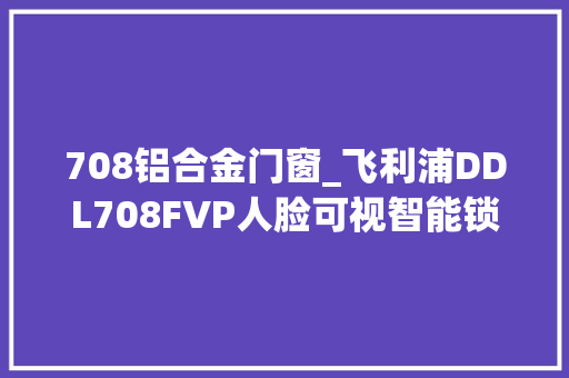 708铝合金门窗_飞利浦DDL708FVP人脸可视智能锁测评轻量化治理看得见的安然