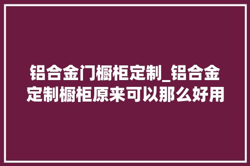 铝合金门橱柜定制_铝合金定制橱柜原来可以那么好用