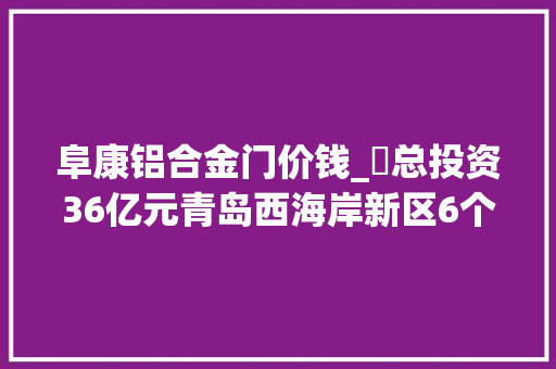 阜康铝合金门价钱_​总投资36亿元青岛西海岸新区6个重点工业项目集中开工