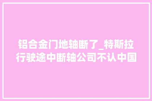铝合金门地轴断了_特斯拉行驶途中断轴公司不认中国第三方剖断专家就是质量问题