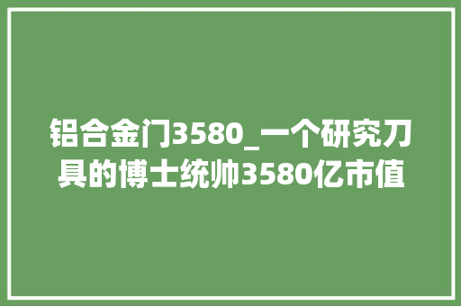 铝合金门3580_一个研究刀具的博士统帅3580亿市值的公司