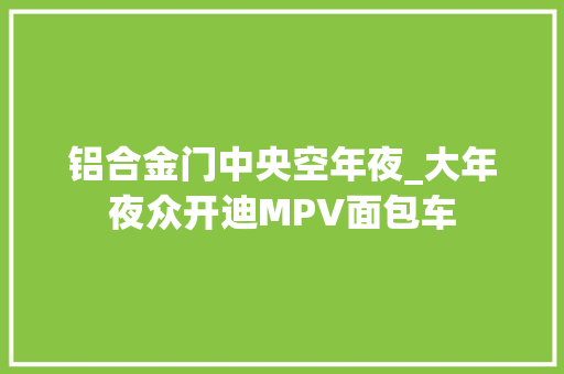 铝合金门中央空年夜_大年夜众开迪MPV面包车