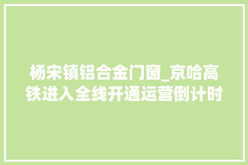 杨宋镇铝合金门窗_京哈高铁进入全线开通运营倒计时