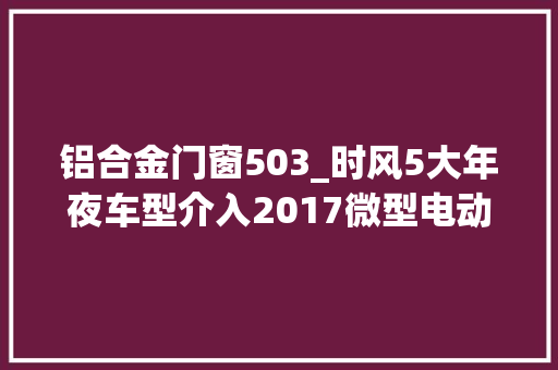 铝合金门窗503_时风5大年夜车型介入2017微型电动汽车年度收集评选经销商最支持的是