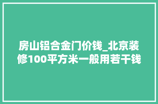 房山铝合金门价钱_北京装修100平方米一般用若干钱北京装修价格若干