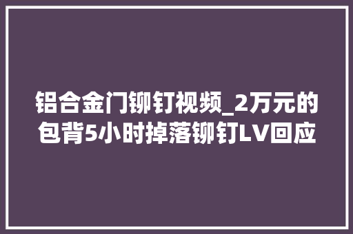 铝合金门铆钉视频_2万元的包背5小时掉落铆钉LV回应了网友一看就是正品