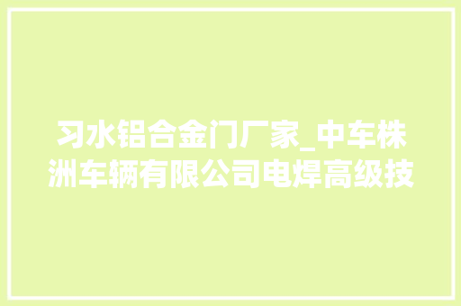习水铝合金门厂家_中车株洲车辆有限公司电焊高级技师易冉焊花飘动写荣光