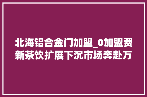 北海铝合金门加盟_0加盟费新茶饮扩展下沉市场奔赴万店