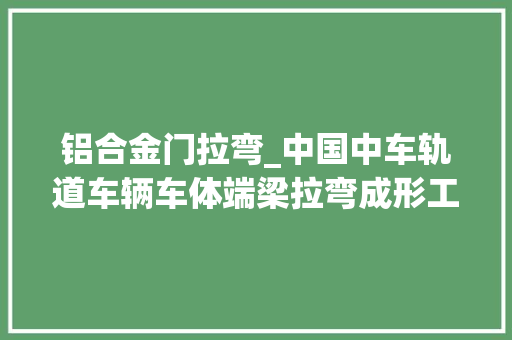 铝合金门拉弯_中国中车轨道车辆车体端梁拉弯成形工艺