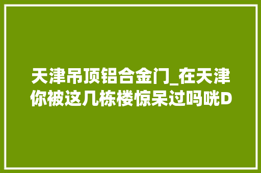 天津吊顶铝合金门_在天津你被这几栋楼惊呆过吗咣Duang