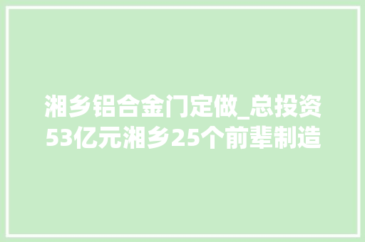 湘乡铝合金门定做_总投资53亿元湘乡25个前辈制造业项目集中签约开工投产