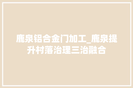 鹿泉铝合金门加工_鹿泉提升村落治理三治融合