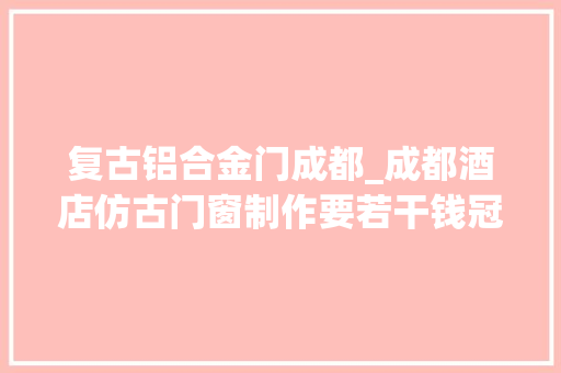 复古铝合金门成都_成都酒店仿古门窗制作要若干钱冠墅阳光
