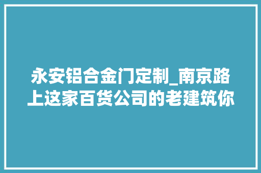 永安铝合金门定制_南京路上这家百货公司的老建筑你理解若干