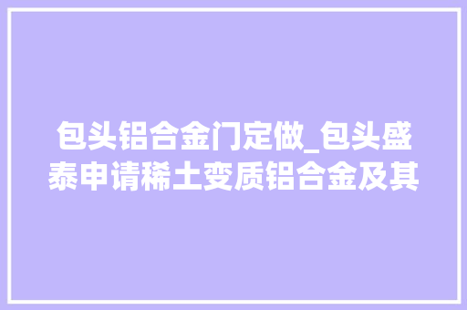 包头铝合金门定做_包头盛泰申请稀土变质铝合金及其制备方法和应用专利成功制得一种细晶程度高二次枝晶间距小且平均的A356铝合金