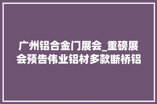 广州铝合金门展会_重磅展会预告伟业铝材多款断桥铝门窗亮相2025广州门窗展会