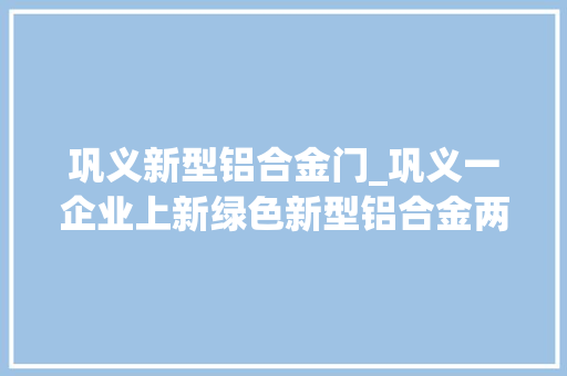 巩义新型铝合金门_巩义一企业上新绿色新型铝合金两条分娩线已投产