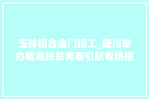 玉林铝合金门招工_陆川举办精准扶贫青春引航专场招聘会