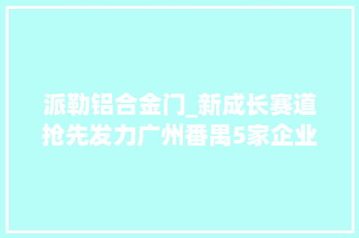 派勒铝合金门_新成长赛道抢先发力广州番禺5家企业摘得立异创业大年夜赛奖项