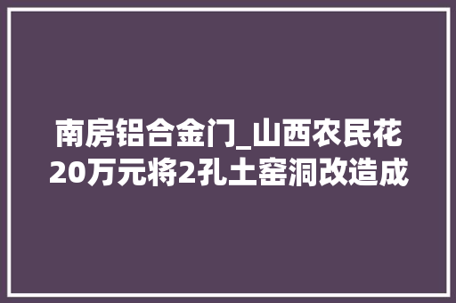 南房铝合金门_山西农民花20万元将2孔土窑洞改造成豪宅看看美成啥样