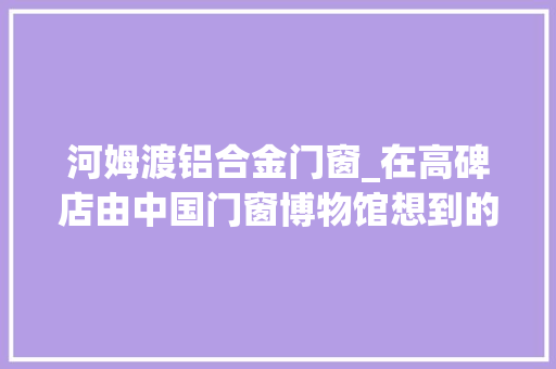河姆渡铝合金门窗_在高碑店由中国门窗博物馆想到的