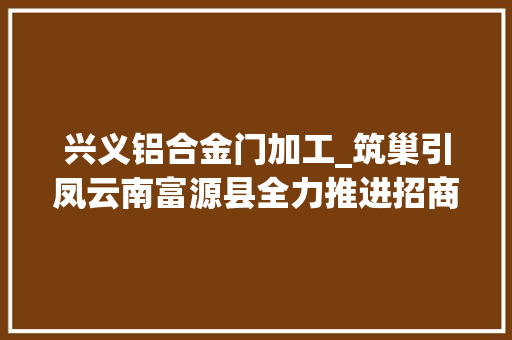 兴义铝合金门加工_筑巢引凤云南富源县全力推进招商引资