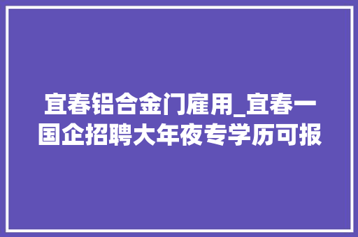 宜春铝合金门雇用_宜春一国企招聘大年夜专学历可报