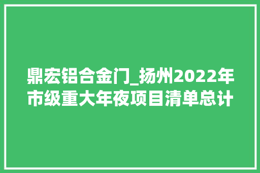 鼎宏铝合金门_扬州2022年市级重大年夜项目清单总计448个重点商业17个交通10个