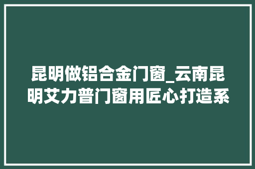 昆明做铝合金门窗_云南昆明艾力普门窗用匠心打造系统门窗为你开启品格家居生活