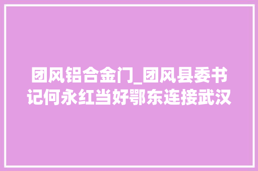 团风铝合金门_团风县委书记何永红当好鄂东连接武汉的桥头堡