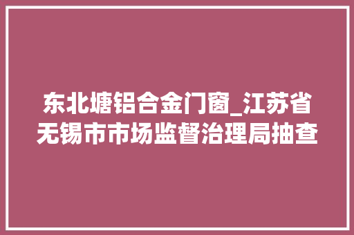 东北塘铝合金门窗_江苏省无锡市市场监督治理局抽查20批次铝合金型材产品不合格4批次