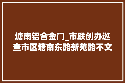 塘南铝合金门_市联创办巡查市区塘南东路新苑路不文明现象 铝合金门