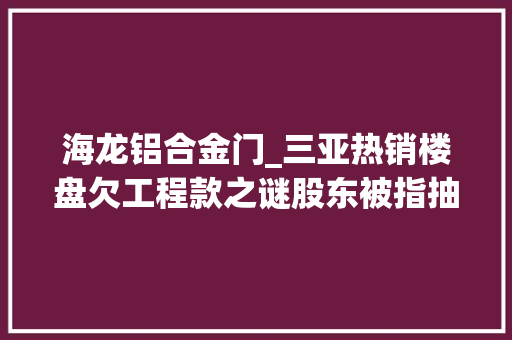 海龙铝合金门_三亚热销楼盘欠工程款之谜股东被指抽逃成本阻验收拖200余业主陪跑三年 复合门