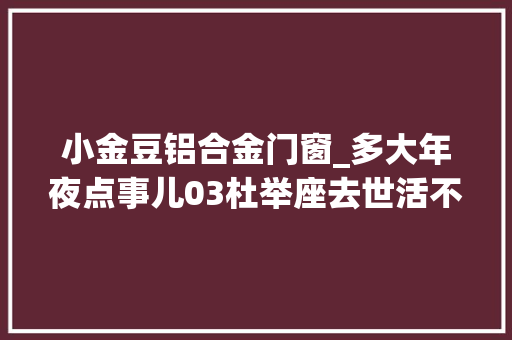 小金豆铝合金门窗_多大年夜点事儿03杜举座去世活不合意买房子又不是让他卖房 复合门
