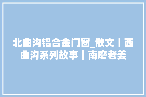 北曲沟铝合金门窗_散文｜西曲沟系列故事｜南磨老姜