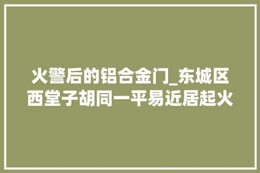 火警后的铝合金门_东城区西堂子胡同一平易近居起火两白叟当场去世亡
