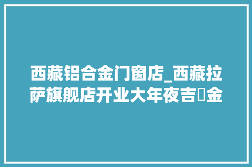 西藏铝合金门窗店_西藏拉萨旗舰店开业大年夜吉​金致尚品最高海拔门店正式开业