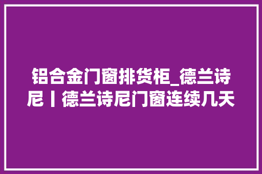 铝合金门窗排货柜_德兰诗尼丨德兰诗尼门窗连续几天12米货柜车直达加盟商工地