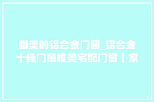 幽美的铝合金门窗_铝合金十佳门窗唯美宅配门窗｜家居隔断还可以这样做好看还实用