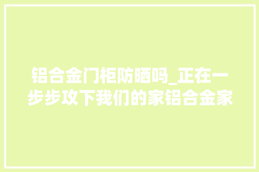 铝合金门柜防晒吗_正在一步步攻下我们的家铝合金家居产品必须引起高度关注了