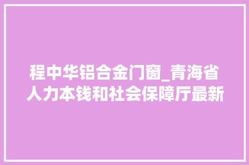 程中华铝合金门窗_青海省人力本钱和社会保障厅最新两则专业技能职务任职资格通知