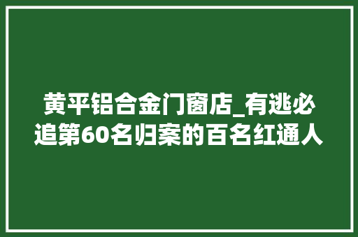 黄平铝合金门窗店_有逃必追第60名归案的百名红通人员黄平曾是国企法人