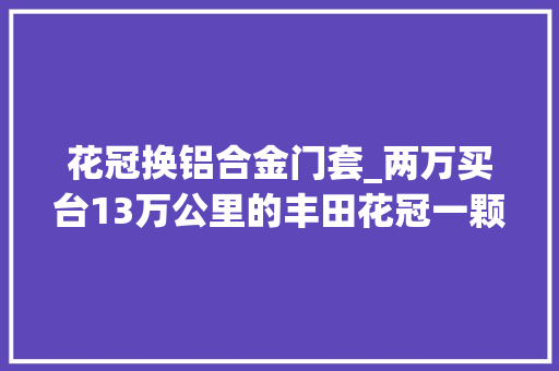 花冠换铝合金门套_两万买台13万公里的丰田花冠一颗螺丝都没动过此次真是捡漏了