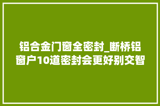 铝合金门窗全密封_断桥铝窗户10道密封会更好别交智商税了谨防被商家噱头迷惑